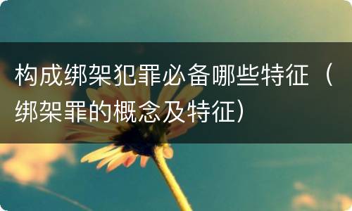 构成绑架犯罪必备哪些特征（绑架罪的概念及特征）