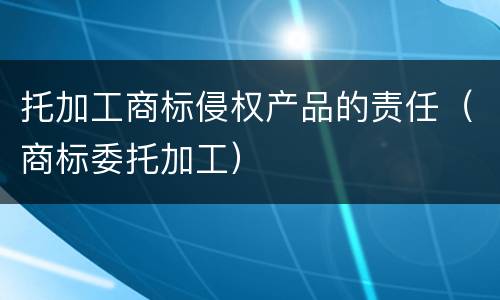 托加工商标侵权产品的责任（商标委托加工）