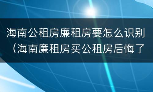 海南公租房廉租房要怎么识别（海南廉租房买公租房后悔了）