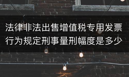 法律非法出售增值税专用发票行为规定刑事量刑幅度是多少