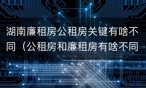 湖南廉租房公租房关键有啥不同（公租房和廉租房有啥不同）