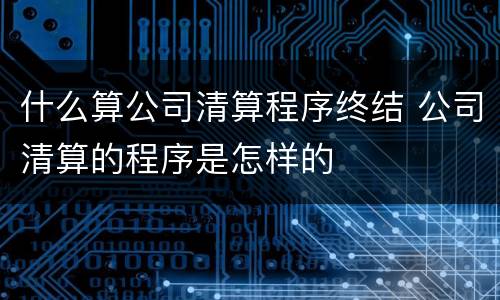 什么算公司清算程序终结 公司清算的程序是怎样的