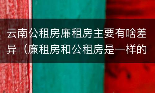 云南公租房廉租房主要有啥差异（廉租房和公租房是一样的吗）