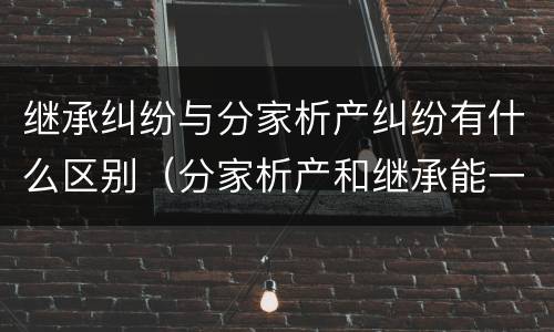 继承纠纷与分家析产纠纷有什么区别（分家析产和继承能一起诉讼吗）