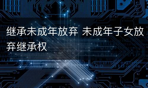 继承未成年放弃 未成年子女放弃继承权