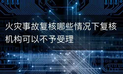 火灾事故复核哪些情况下复核机构可以不予受理