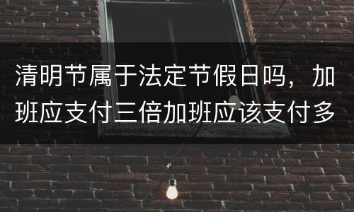 清明节属于法定节假日吗，加班应支付三倍加班应该支付多少工资