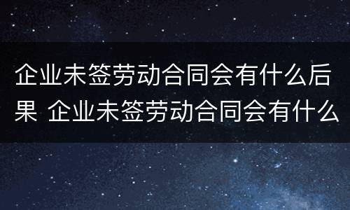企业未签劳动合同会有什么后果 企业未签劳动合同会有什么后果嘛