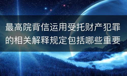 最高院背信运用受托财产犯罪的相关解释规定包括哪些重要内容
