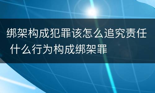 绑架构成犯罪该怎么追究责任 什么行为构成绑架罪