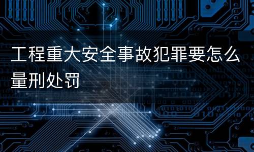 工程重大安全事故犯罪要怎么量刑处罚