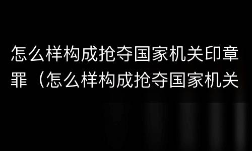 怎么样构成抢夺国家机关印章罪（怎么样构成抢夺国家机关印章罪）