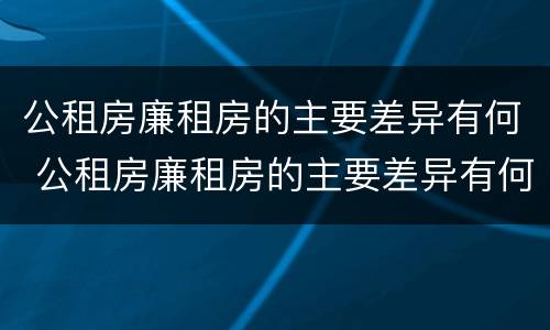 公租房廉租房的主要差异有何 公租房廉租房的主要差异有何影响