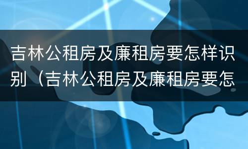 吉林公租房及廉租房要怎样识别（吉林公租房及廉租房要怎样识别申请）