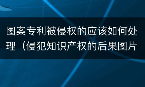图案专利被侵权的应该如何处理（侵犯知识产权的后果图片）