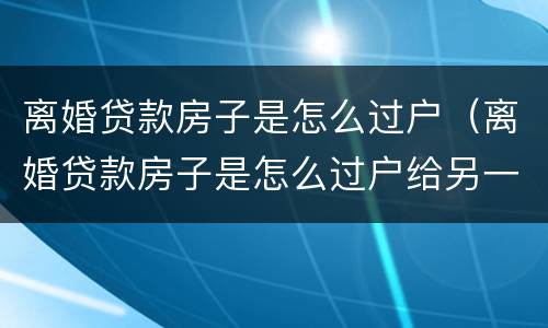 离婚贷款房子是怎么过户（离婚贷款房子是怎么过户给另一方）