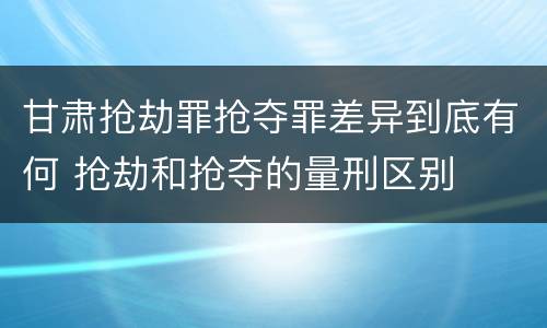 甘肃抢劫罪抢夺罪差异到底有何 抢劫和抢夺的量刑区别