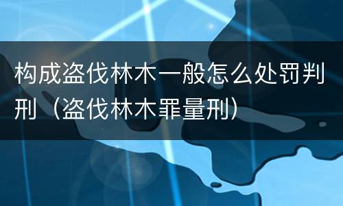 构成盗伐林木一般怎么处罚判刑（盗伐林木罪量刑）