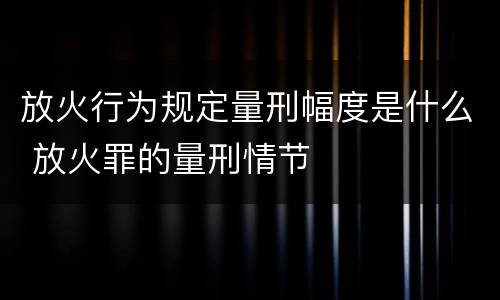 放火行为规定量刑幅度是什么 放火罪的量刑情节