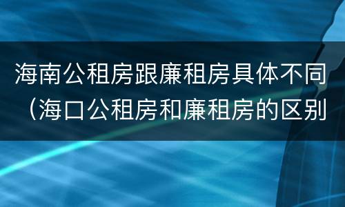 海南公租房跟廉租房具体不同（海口公租房和廉租房的区别）