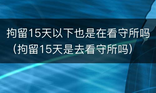 拘留15天以下也是在看守所吗（拘留15天是去看守所吗）