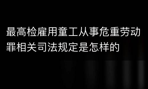 最高检雇用童工从事危重劳动罪相关司法规定是怎样的