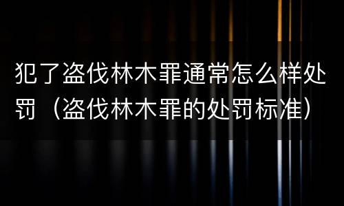犯了盗伐林木罪通常怎么样处罚（盗伐林木罪的处罚标准）