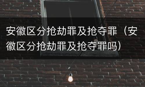 安徽区分抢劫罪及抢夺罪（安徽区分抢劫罪及抢夺罪吗）