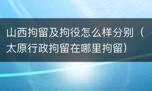 山西拘留及拘役怎么样分别（太原行政拘留在哪里拘留）