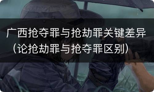 广西抢夺罪与抢劫罪关键差异（论抢劫罪与抢夺罪区别）