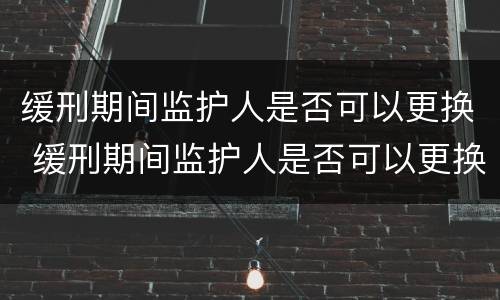 缓刑期间监护人是否可以更换 缓刑期间监护人是否可以更换一个
