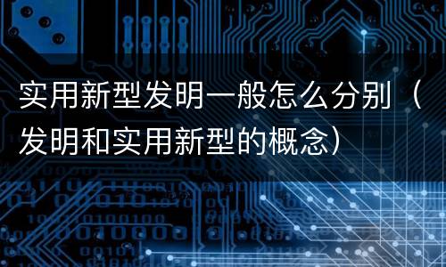 实用新型发明一般怎么分别（发明和实用新型的概念）