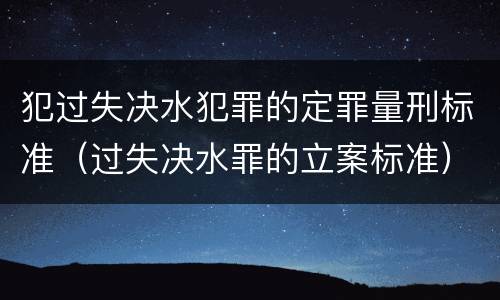 犯过失决水犯罪的定罪量刑标准（过失决水罪的立案标准）