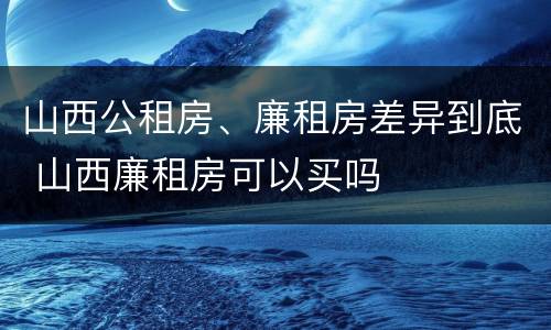 山西公租房、廉租房差异到底 山西廉租房可以买吗