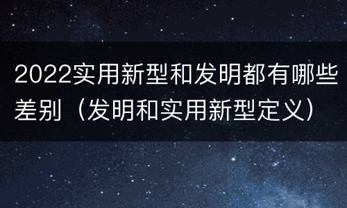 2022实用新型和发明都有哪些差别（发明和实用新型定义）