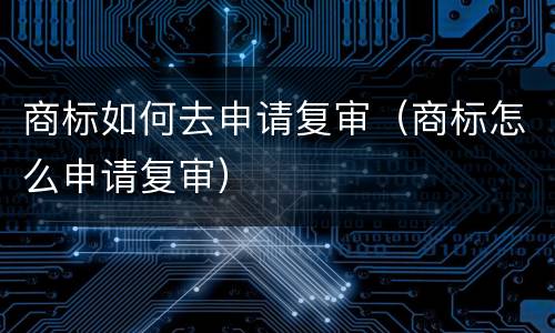 商标如何去申请复审（商标怎么申请复审）