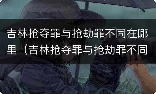 吉林抢夺罪与抢劫罪不同在哪里（吉林抢夺罪与抢劫罪不同在哪里判）