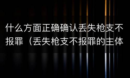 什么方面正确确认丢失枪支不报罪（丢失枪支不报罪的主体是什么）