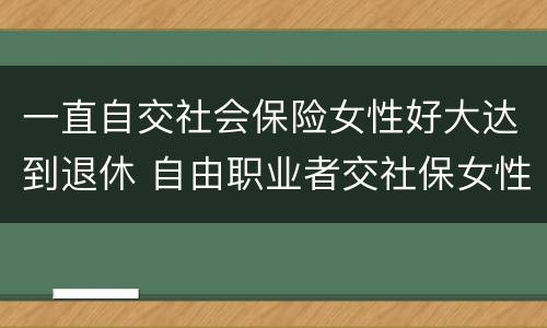 一直自交社会保险女性好大达到退休 自由职业者交社保女性多大年纪退休