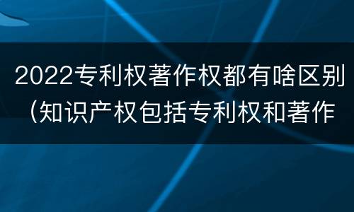2022专利权著作权都有啥区别（知识产权包括专利权和著作权吗）