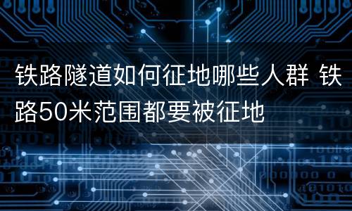 铁路隧道如何征地哪些人群 铁路50米范围都要被征地