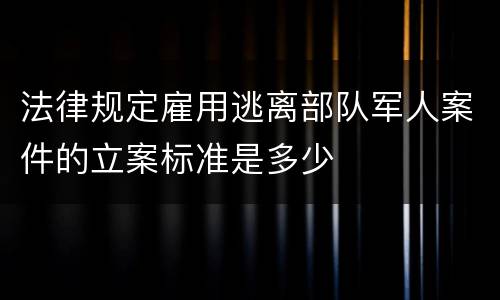 法律规定雇用逃离部队军人案件的立案标准是多少