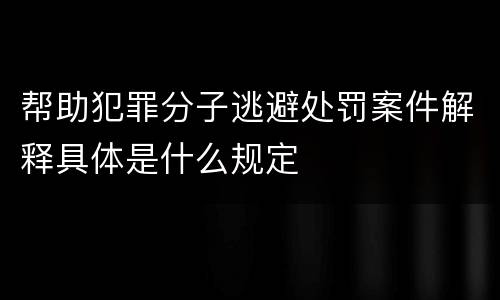 帮助犯罪分子逃避处罚案件解释具体是什么规定