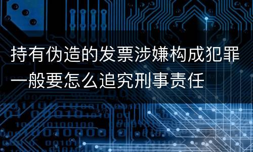 持有伪造的发票涉嫌构成犯罪一般要怎么追究刑事责任