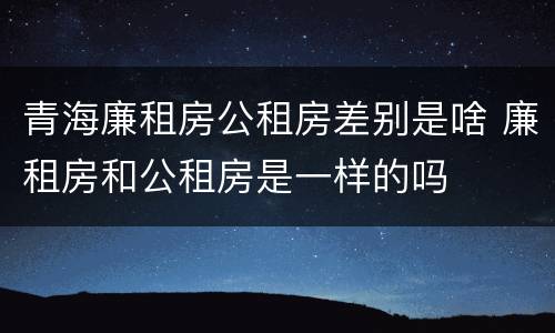 青海廉租房公租房差别是啥 廉租房和公租房是一样的吗