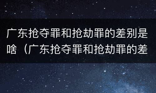 广东抢夺罪和抢劫罪的差别是啥（广东抢夺罪和抢劫罪的差别是啥呀）