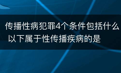 传播性病犯罪4个条件包括什么 以下属于性传播疾病的是