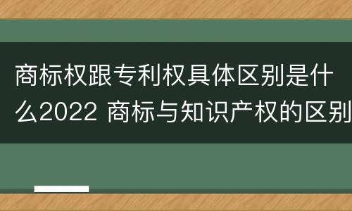 商标权跟专利权具体区别是什么2022 商标与知识产权的区别
