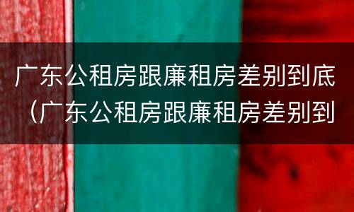 广东公租房跟廉租房差别到底（广东公租房跟廉租房差别到底是什么）
