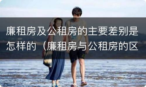 廉租房及公租房的主要差别是怎样的（廉租房与公租房的区别是什么）